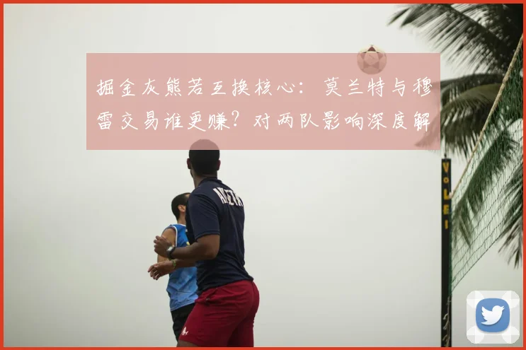 掘金灰熊若互换核心：莫兰特与穆雷交易谁更赚？对两队影响深度解读