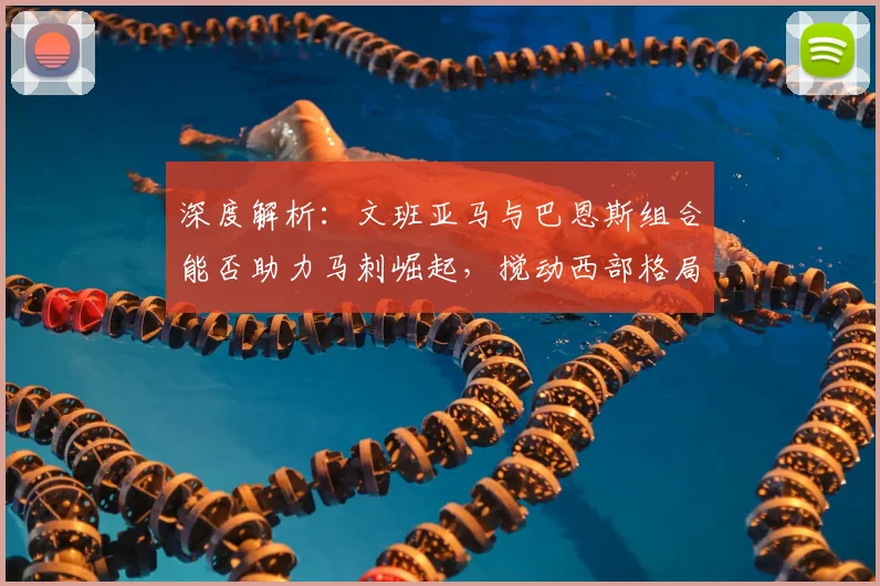 深度解析：文班亚马与巴恩斯组合能否助力马刺崛起，搅动西部格局？