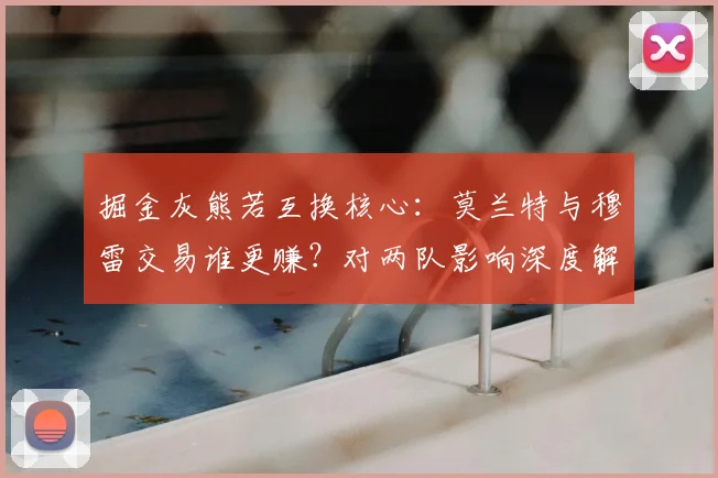 掘金灰熊若互换核心:莫兰特与穆雷交易谁更赚?对两队影响深度解读