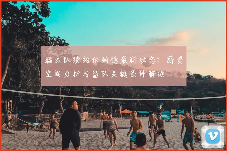猛龙队续约伦纳德最新动态:薪资空间分析与留队关键条件解读