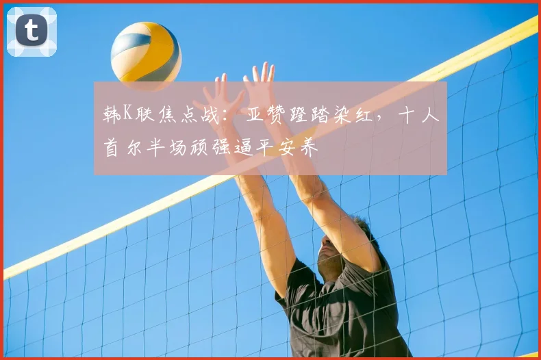 韩K联焦点战:亚赞蹬踏染红,十人首尔半场顽强逼平安养