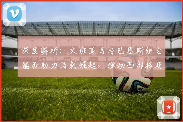 深度解析:文班亚马与巴恩斯组合能否助力马刺崛起,搅动西部格局?