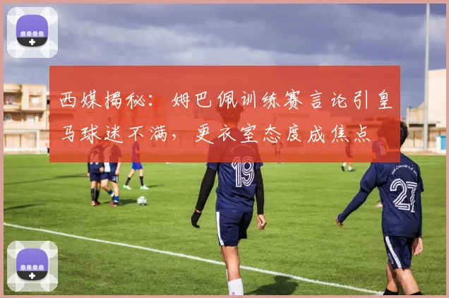 西媒揭秘：姆巴佩训练赛言论引皇马球迷不满，更衣室态度成焦点