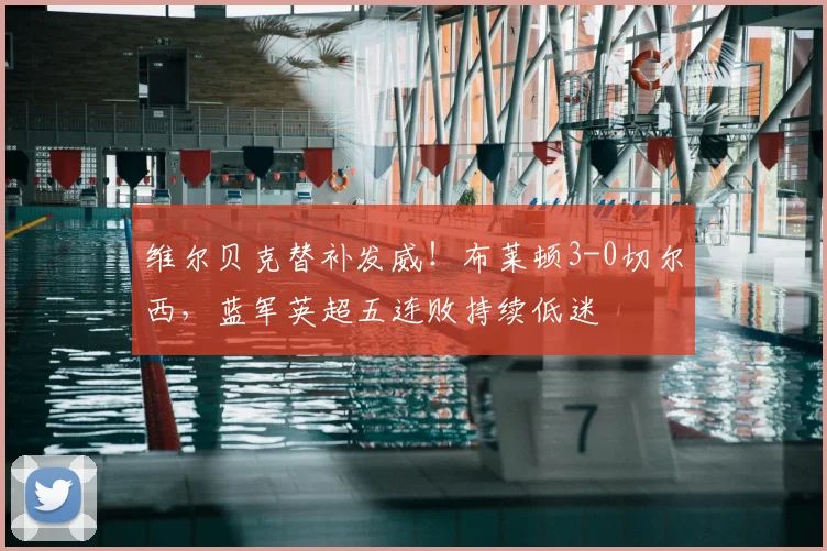 维尔贝克替补发威！布莱顿3-0切尔西，蓝军英超五连败持续低迷