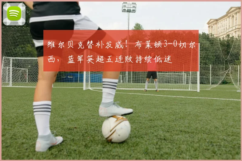 维尔贝克替补发威！布莱顿3-0切尔西，蓝军英超五连败持续低迷